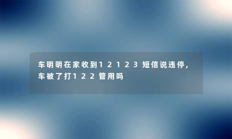 车明明在家收到12123短信说违停,车被了打122管用吗