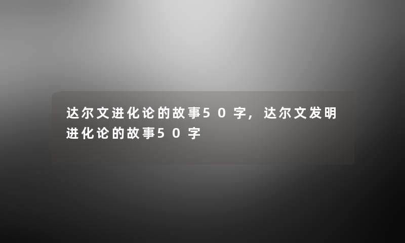 达尔文进化论的故事50字,达尔文发明进化论的故事50字