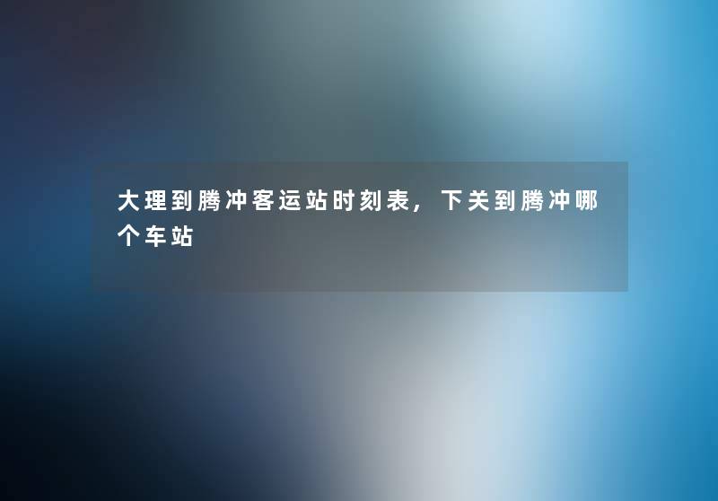 大理到腾冲客运站时刻表,下关到腾冲哪个车站