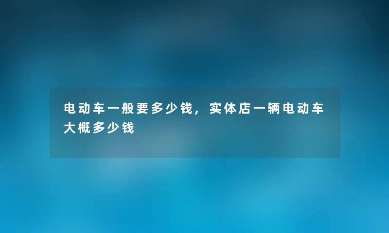 电动车一般要多少钱,实体店一辆电动车大概多少钱