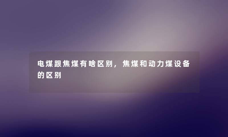 电煤跟焦煤有啥区别,焦煤和动力煤设备的区别