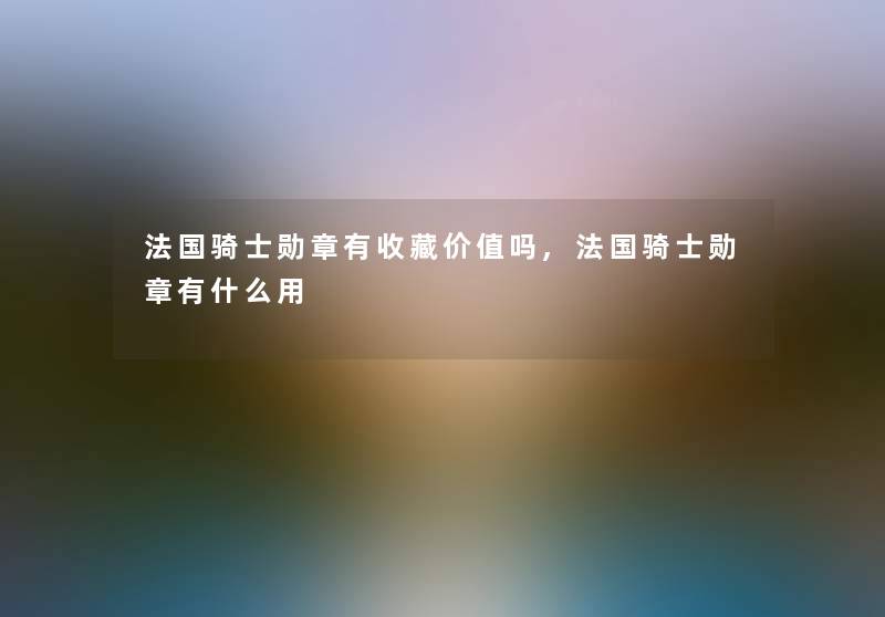 法国骑士勋章有收藏价值吗,法国骑士勋章有什么用