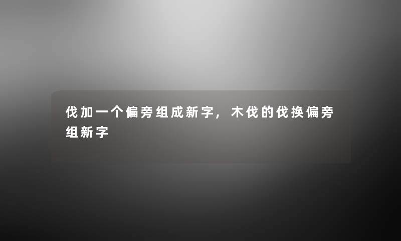 伐加一个偏旁组成新字,木伐的伐换偏旁组新字