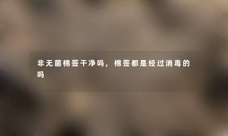 非无菌棉签干净吗,棉签都是经过消毒的吗