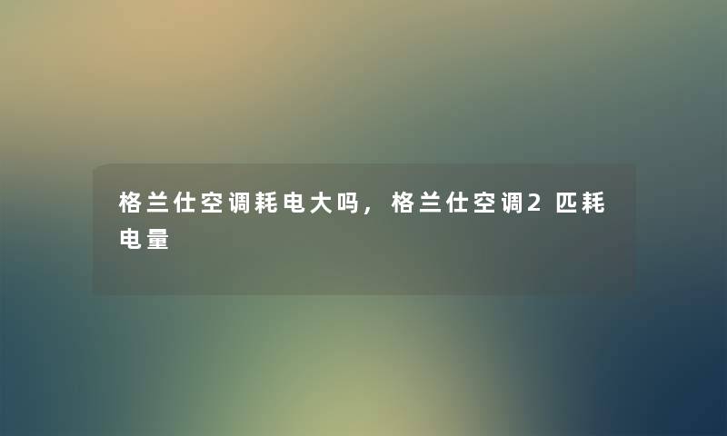 格兰仕空调耗电大吗,格兰仕空调2匹耗电量