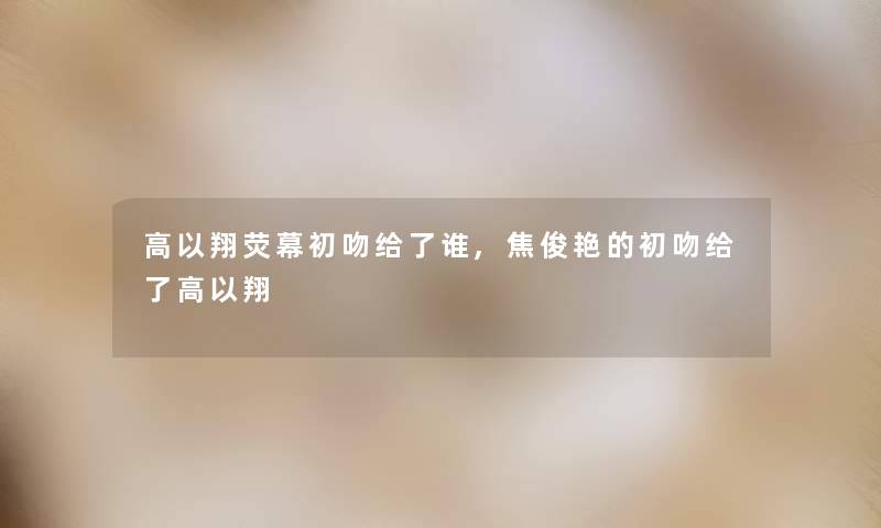 高以翔荧幕初吻给了谁,焦俊艳的初吻给了高以翔