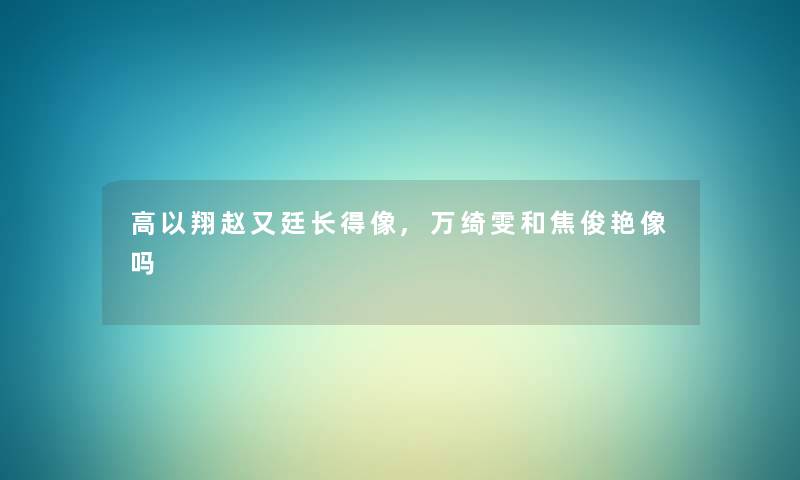 高以翔赵又廷长得像,万绮雯和焦俊艳像吗