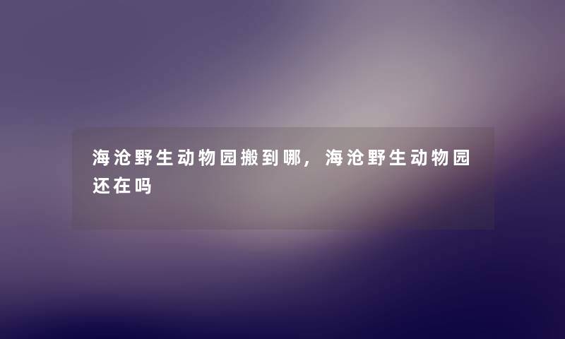 海沧野生动物园搬到哪,海沧野生动物园还在吗