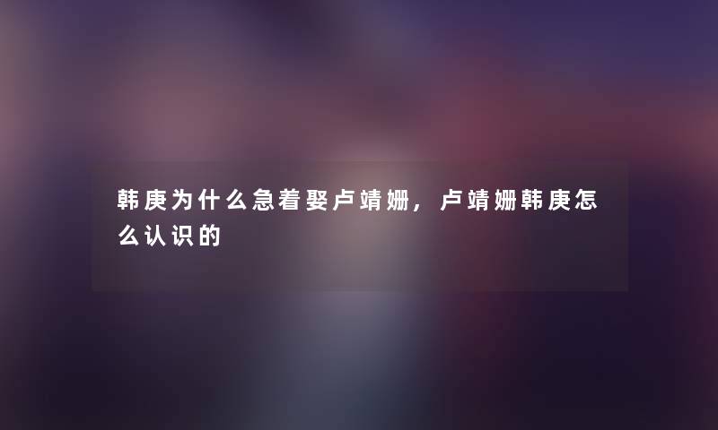 韩庚为什么急着娶卢靖姗,卢靖姗韩庚怎么认识的