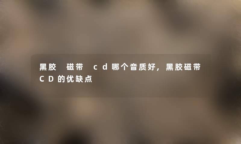 黑胶 磁带 cd哪个音质好,黑胶磁带CD的优缺点