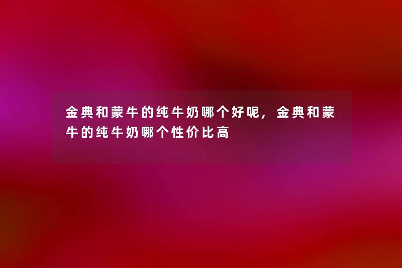 金典和蒙牛的纯牛奶哪个好呢,金典和蒙牛的纯牛奶哪个性价比高