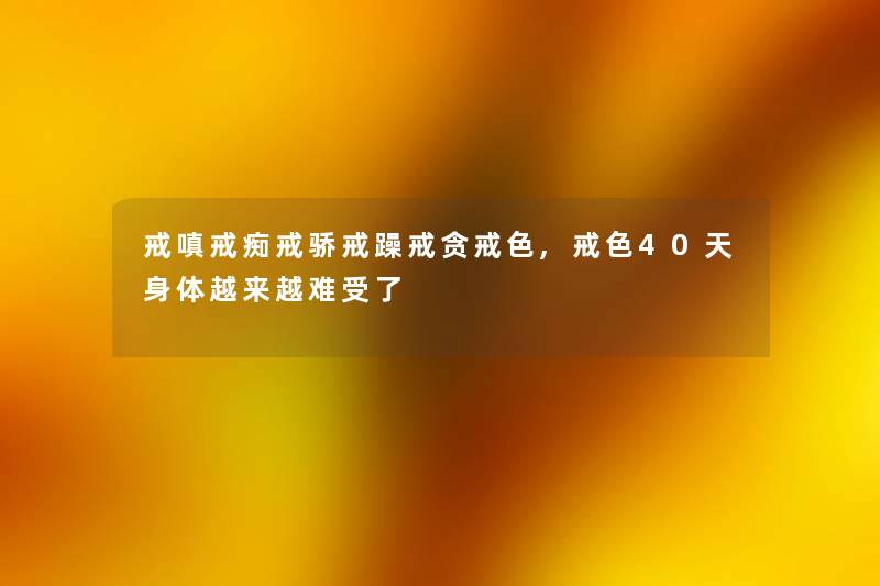 戒嗔戒痴戒骄戒躁戒贪戒色,戒色40天身体越来越难受了