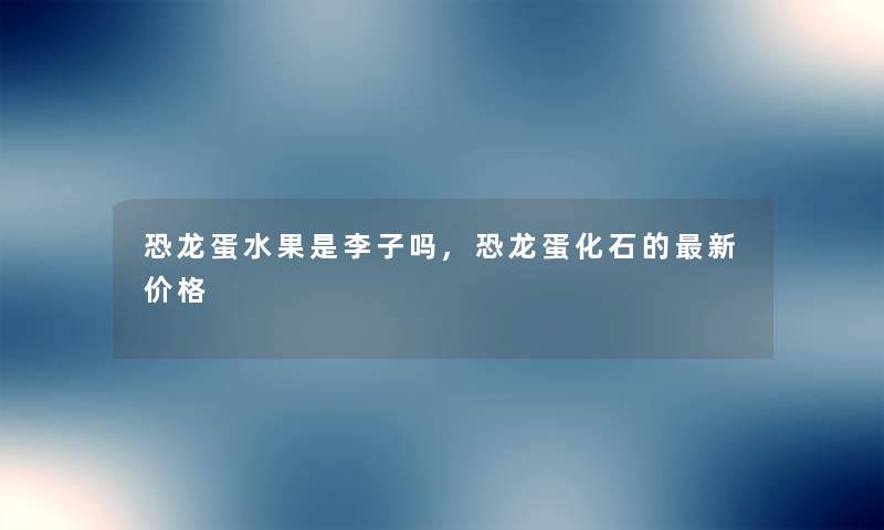 恐龙蛋水果是李子吗,恐龙蛋化石的新价格