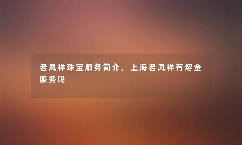 老凤祥珠宝服务简介,上海老凤祥有熔金服务吗