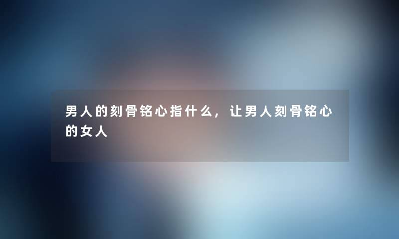 男人的刻骨铭心指什么,让男人刻骨铭心的女人