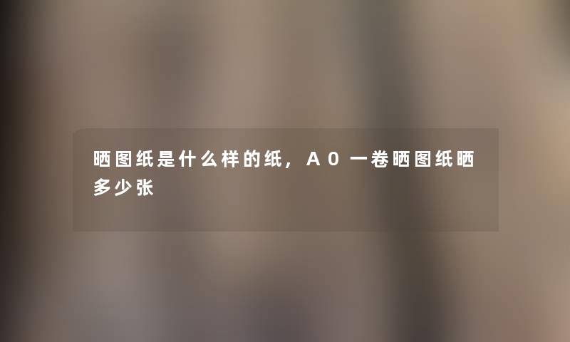 晒图纸是什么样的纸,A0一卷晒图纸晒多少张