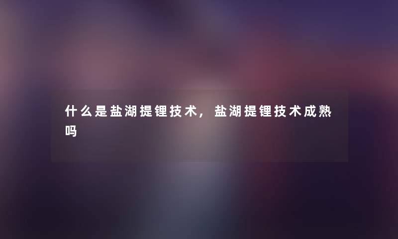 什么是盐湖提锂技术,盐湖提锂技术成熟吗