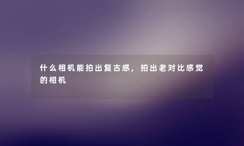 什么相机能拍出复古感,拍出老对比感觉的相机