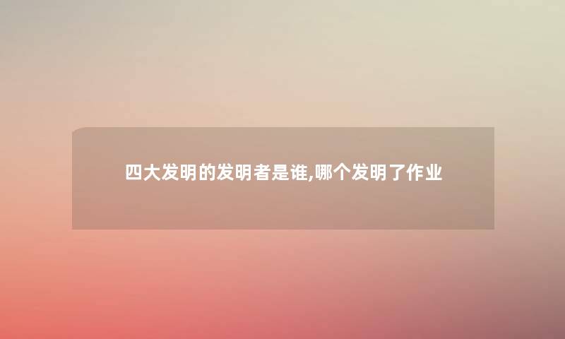 四大发明的发明者是谁,哪个发明了作业