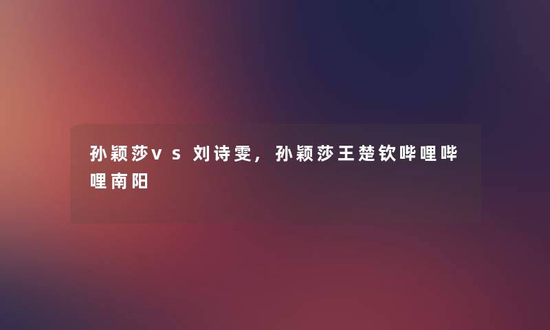 孙颖莎vs刘诗雯,孙颖莎王楚钦哔哩哔哩南阳