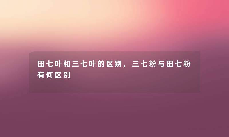 田七叶和三七叶的区别,三七粉与田七粉有何区别