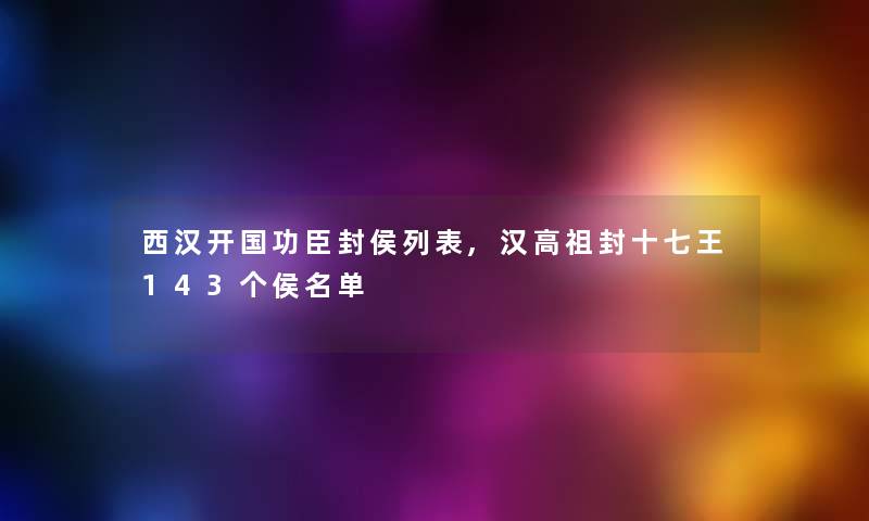 西汉开国功臣封侯列表,汉高祖封十七王143个侯名单