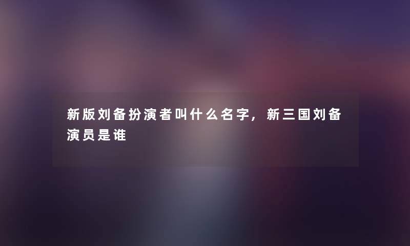 新版刘备扮演者叫什么名字,新三国刘备演员是谁