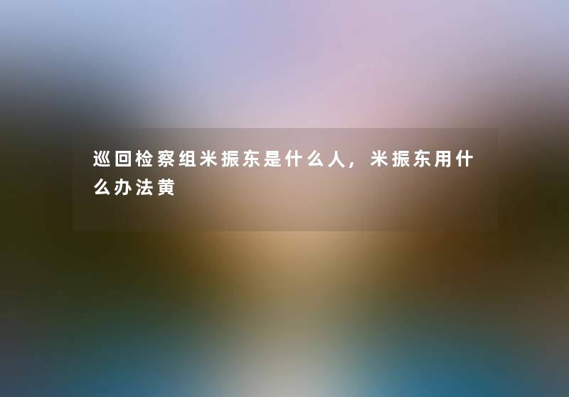 巡回检察组米振东是什么人,米振东用什么办法黄