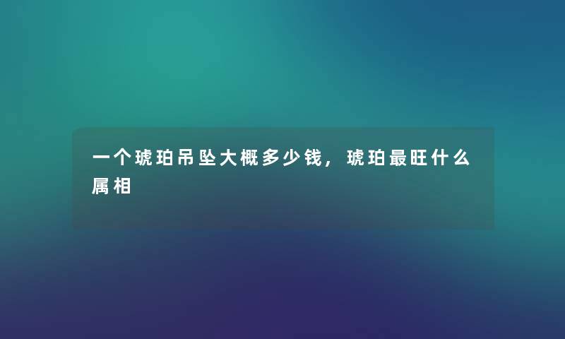 一个琥珀吊坠大概多少钱,琥珀旺什么属相