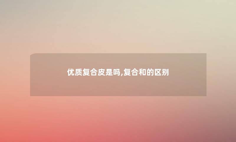 优质复合皮是吗,复合和的区别