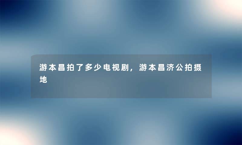 游本昌拍了多少电视剧,游本昌济公拍摄地