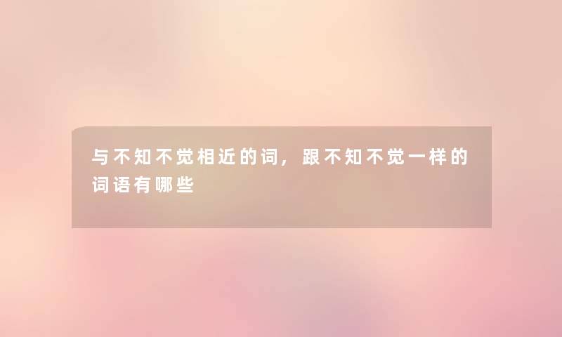 与不知不觉相近的词,跟不知不觉一样的词语有哪些