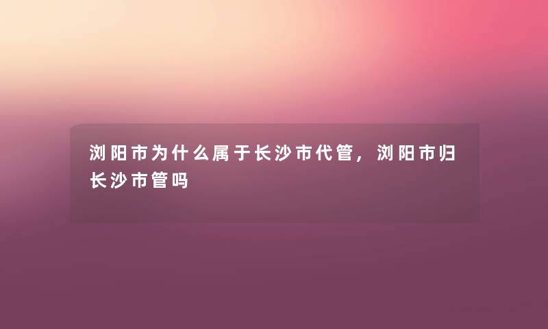 浏阳市为什么属于长沙市代管,浏阳市归长沙市管吗