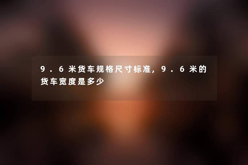 9.6米货车规格尺寸标准,9.6米的货车宽度是多少