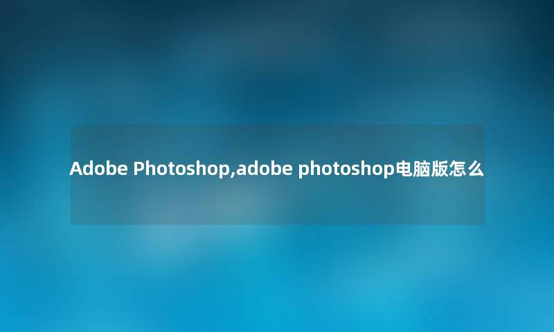 Adobe Photoshop,adobe photoshop电脑版怎么