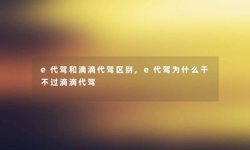 e代驾和滴滴代驾区别,e代驾为什么干不过滴滴代驾