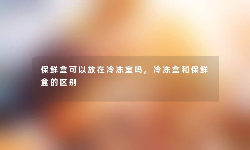 保鲜盒可以放在冷冻室吗,冷冻盒和保鲜盒的区别