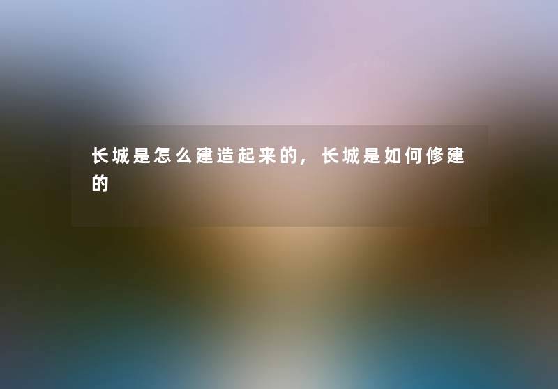 长城是怎么建造起来的,长城是如何修建的