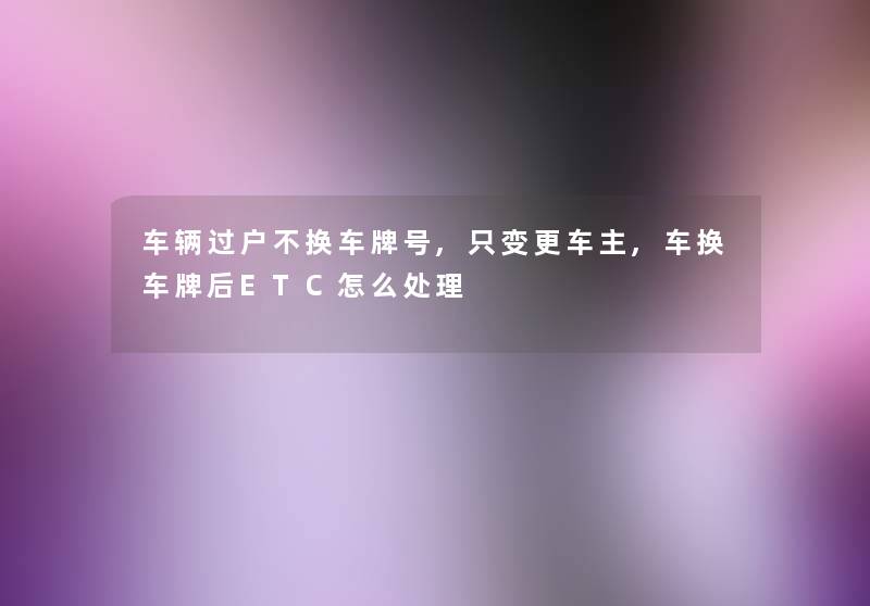 车辆过户不换车牌号,只变更车主,车换车牌后ETC怎么处理