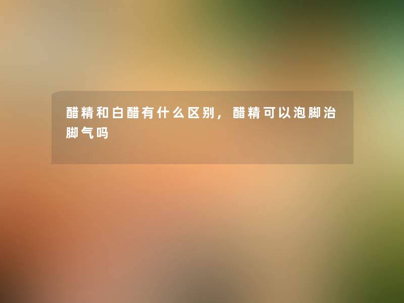 醋精和白醋有什么区别,醋精可以泡脚治脚气吗