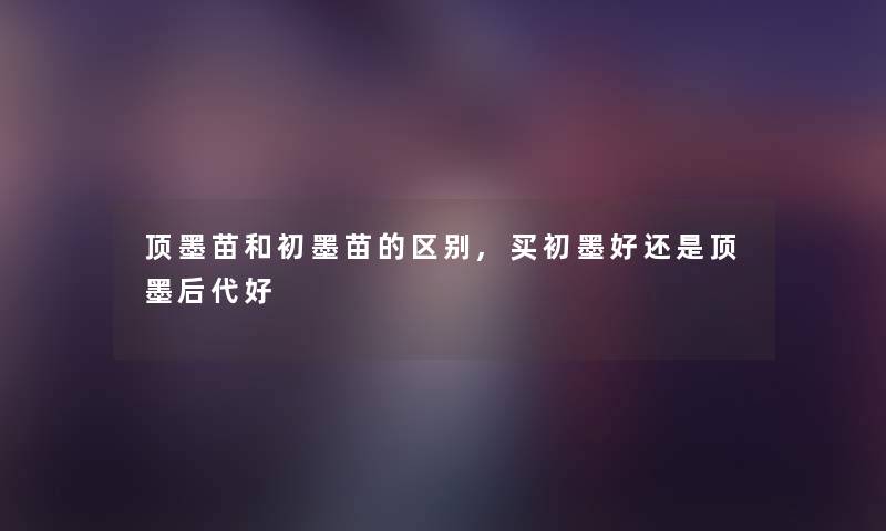 顶墨苗和初墨苗的区别,买初墨好还是顶墨后代好