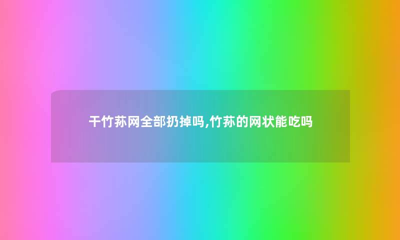 干竹荪网整理的扔掉吗,竹荪的网状能吃吗