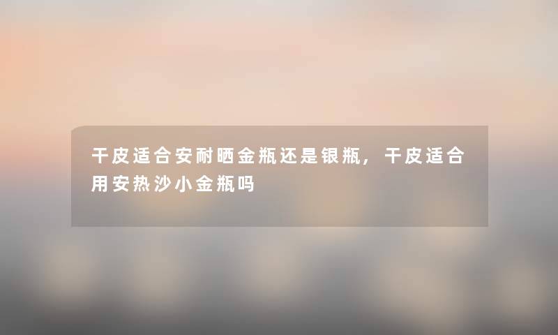 干皮适合安耐晒金瓶还是银瓶,干皮适合用安热沙小金瓶吗