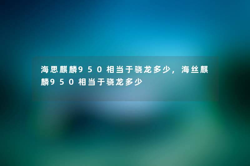 海思麒麟950相当于骁龙多少,海丝麒麟950相当于骁龙多少