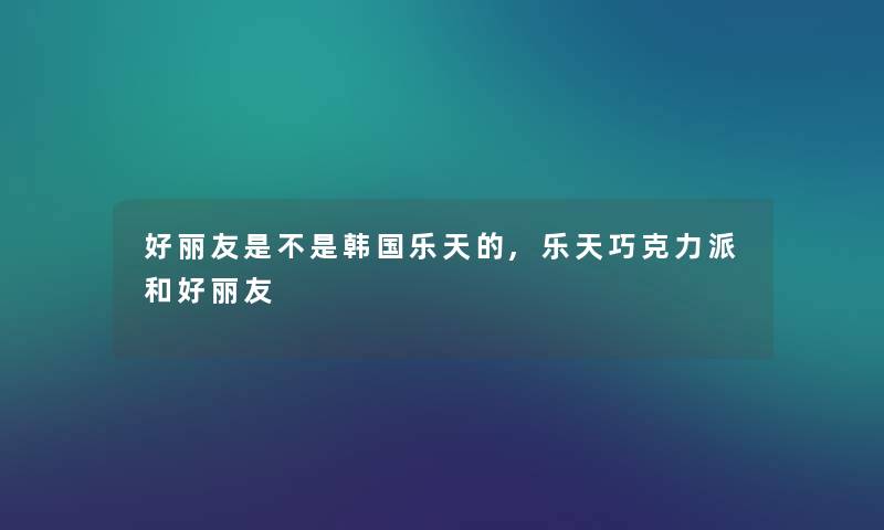 好丽友是不是韩国乐天的,乐天巧克力派和好丽友