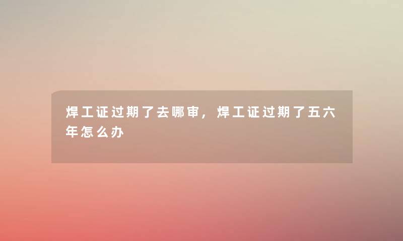 焊工证过期了去哪审,焊工证过期了五六年怎么办