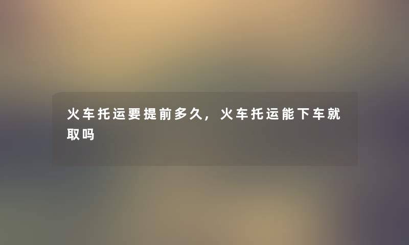 火车托运要提前多久,火车托运能下车就取吗