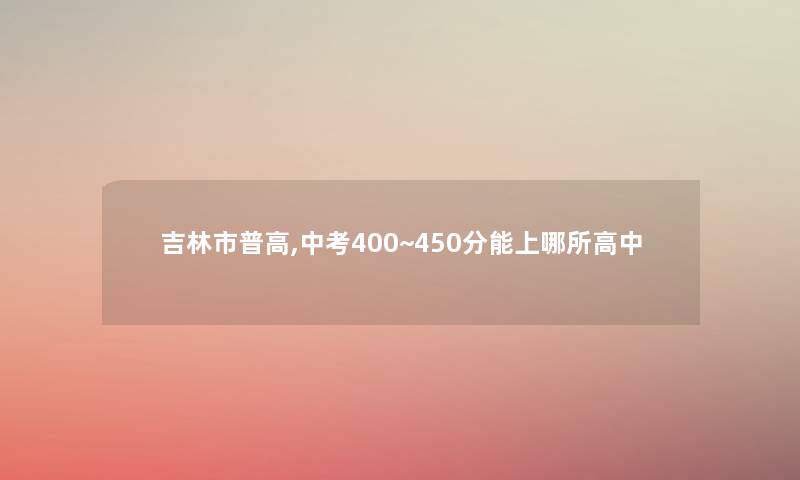 吉林市普高,中考400~450分能上哪所高中