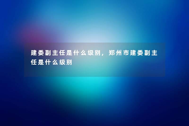 建委副主任是什么级别,郑州市建委副主任是什么级别