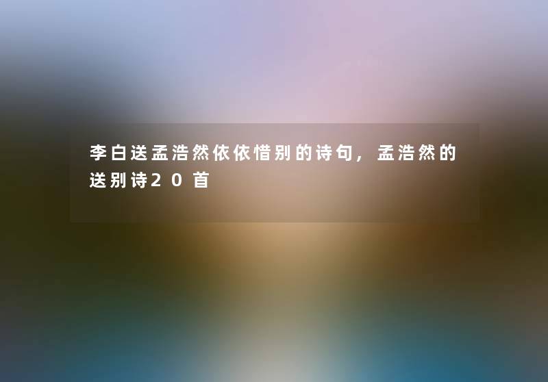 李白送孟浩然依依惜别的诗句,孟浩然的送别诗20首